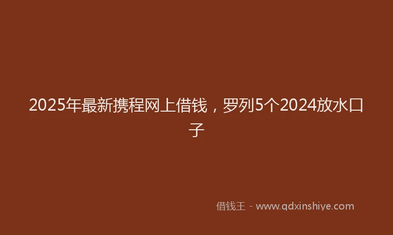 2025年最新携程网上借钱，罗列5个2024放水口子