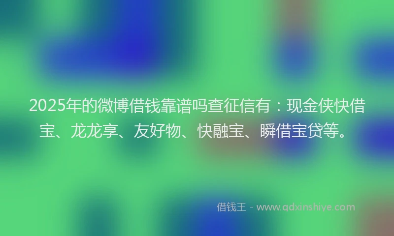 2025年的微博借钱靠谱吗查征信有：现金侠快借宝、龙龙享、友好物、快融宝、瞬借宝贷等。