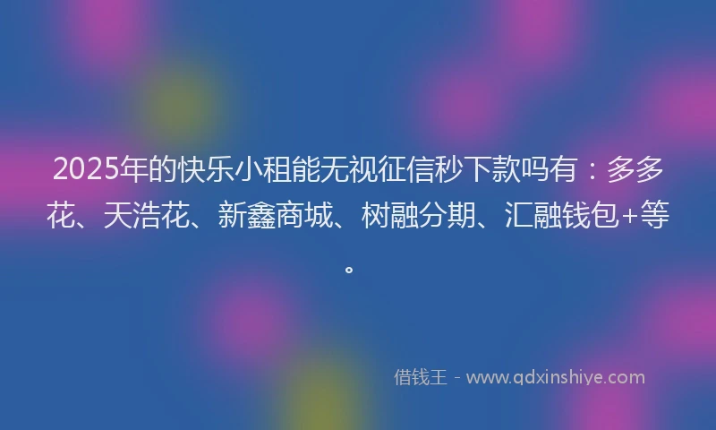 2025年的快乐小租能无视征信秒下款吗有：多多花、天浩花、新鑫商城、树融分期、汇融钱包+等。