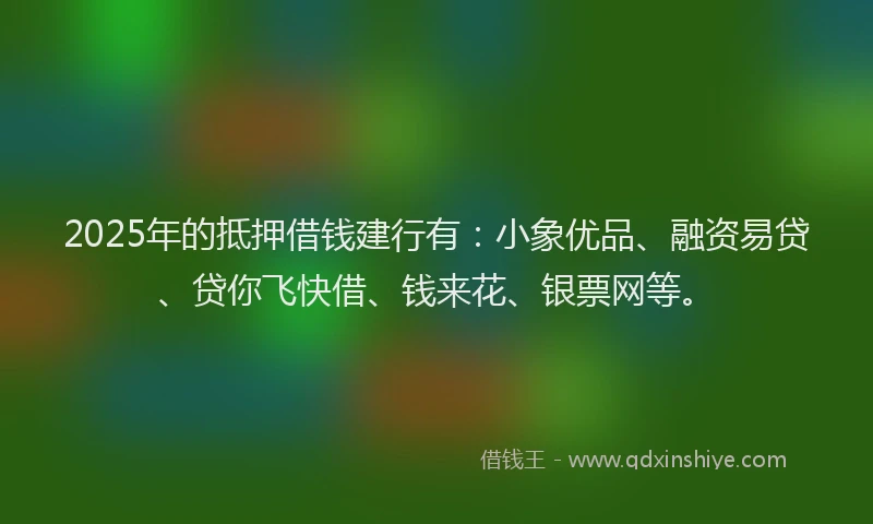 2025年的抵押借钱建行有：小象优品、融资易贷、贷你飞快借、钱来花、银票网等。