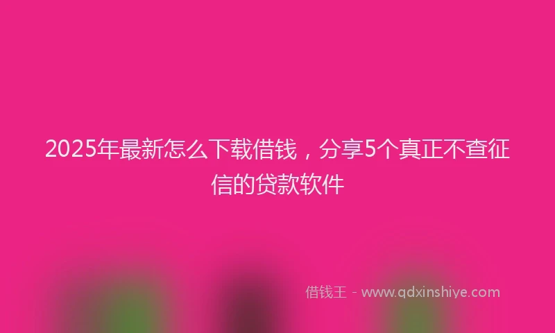 2025年最新怎么下载借钱，分享5个真正不查征信的贷款软件
