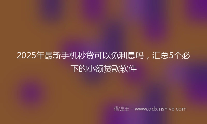 2025年最新手机秒贷可以免利息吗，汇总5个必下的小额贷款软件