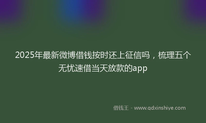 2025年最新微博借钱按时还上征信吗，梳理五个无忧速借当天放款的app