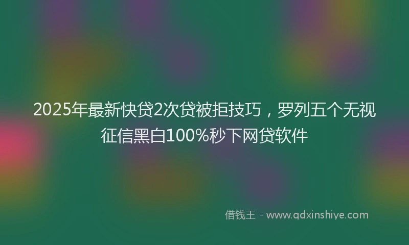 2025年最新快贷2次贷被拒技巧，罗列五个无视征信黑白100%秒下网贷软件