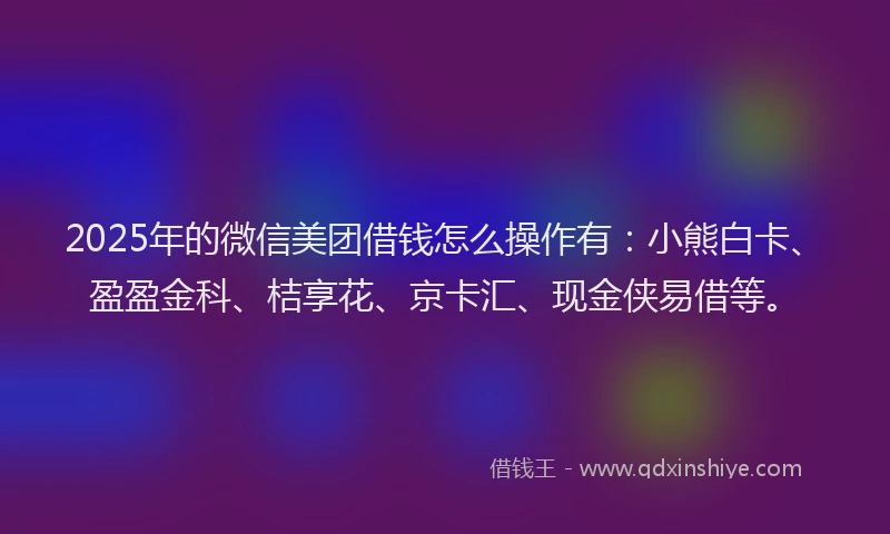 2025年的微信美团借钱怎么操作有：小熊白卡、盈盈金科、桔享花、京卡汇、现金侠易借等。