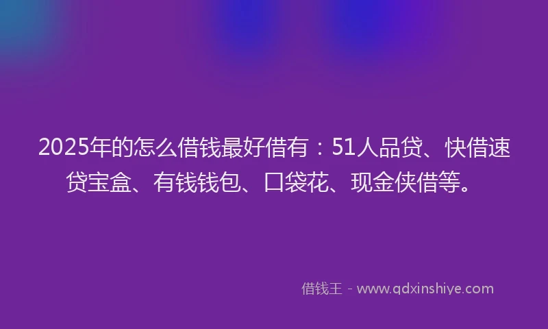 2025年的怎么借钱最好借有：51人品贷、快借速贷宝盒、有钱钱包、口袋花、现金侠借等。