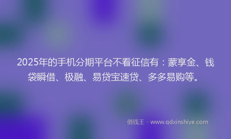 2025年的手机分期平台不看征信有：蒙享金、钱袋瞬借、极融、易贷宝速贷、多多易购等。