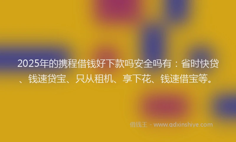 2025年的携程借钱好下款吗安全吗有：省时快贷、钱速贷宝、只从租机、享下花、钱速借宝等。