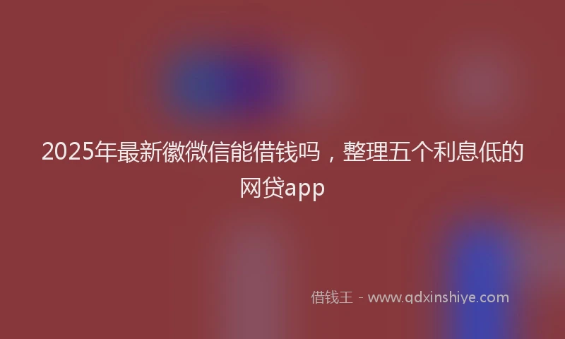 2025年最新徽微信能借钱吗，整理五个利息低的网贷app