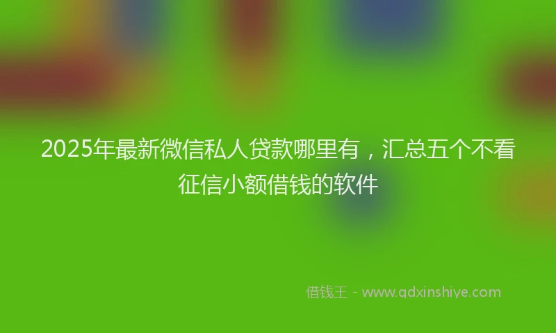 2025年最新微信私人贷款哪里有，汇总五个不看征信小额借钱的软件