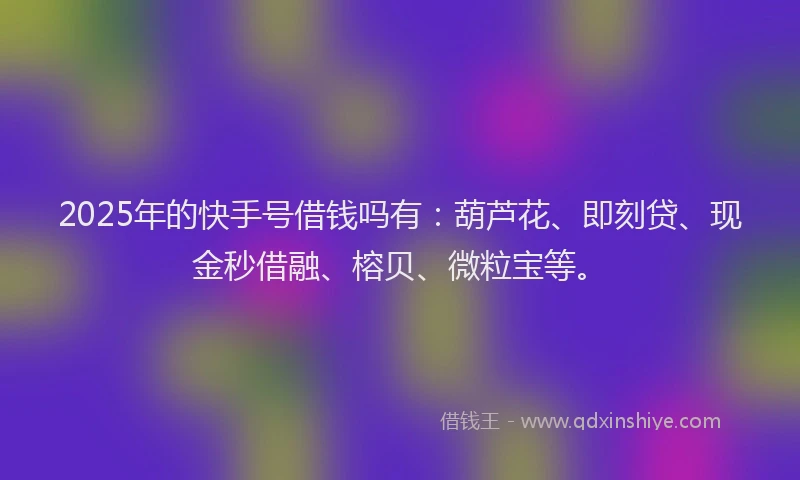 2025年的快手号借钱吗有：葫芦花、即刻贷、现金秒借融、榕贝、微粒宝等。