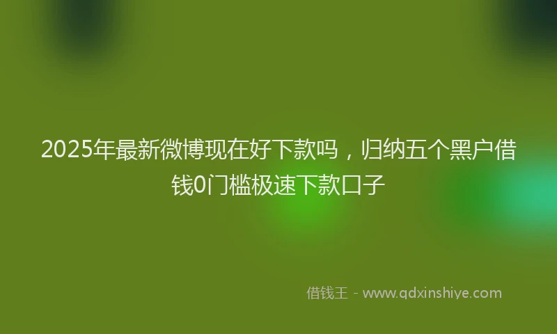 2025年最新微博现在好下款吗，归纳五个黑户借钱0门槛极速下款口子