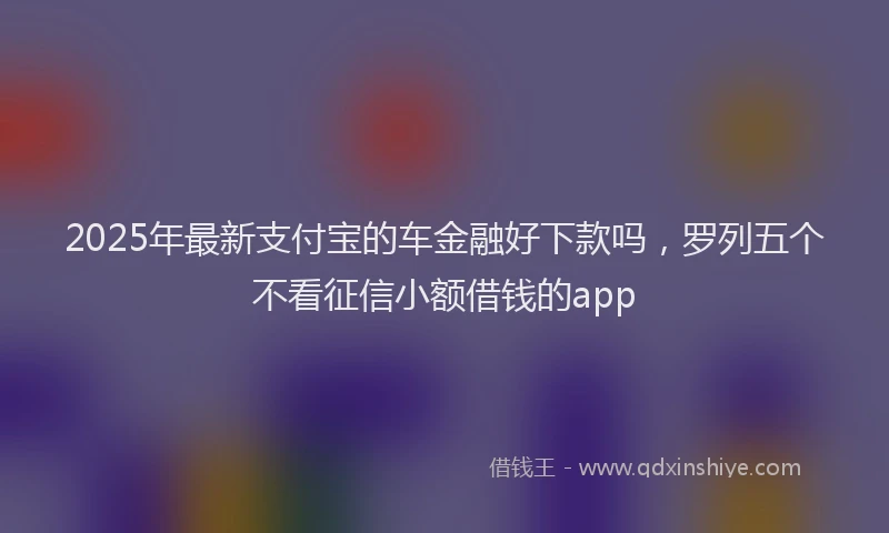 2025年最新支付宝的车金融好下款吗，罗列五个不看征信小额借钱的app