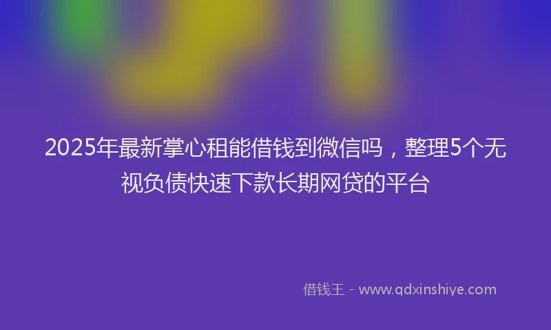 2025年最新掌心租能借钱到微信吗，整理5个无视负债快速下款长期网贷的平台