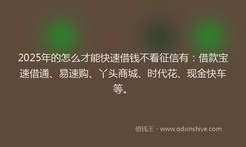 2025年的怎么才能快速借钱不看征信有：借款宝速借通、易速购、丫头商城、时代花、现金快车等。