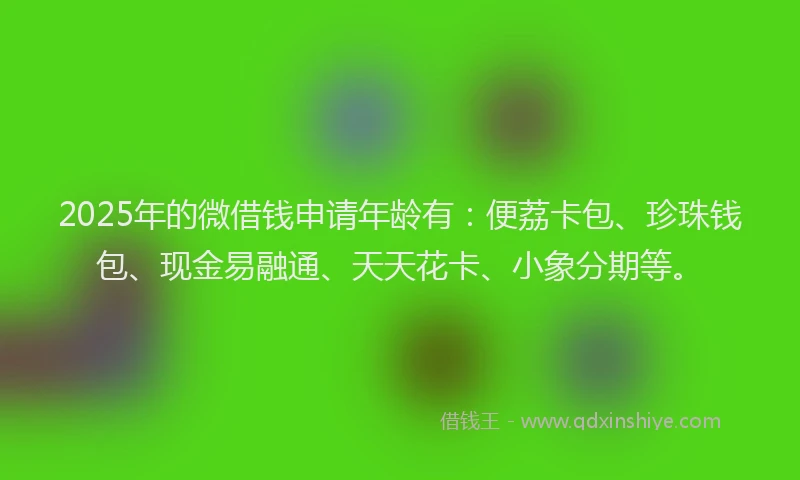 2025年的微借钱申请年龄有：便荔卡包、珍珠钱包、现金易融通、天天花卡、小象分期等。