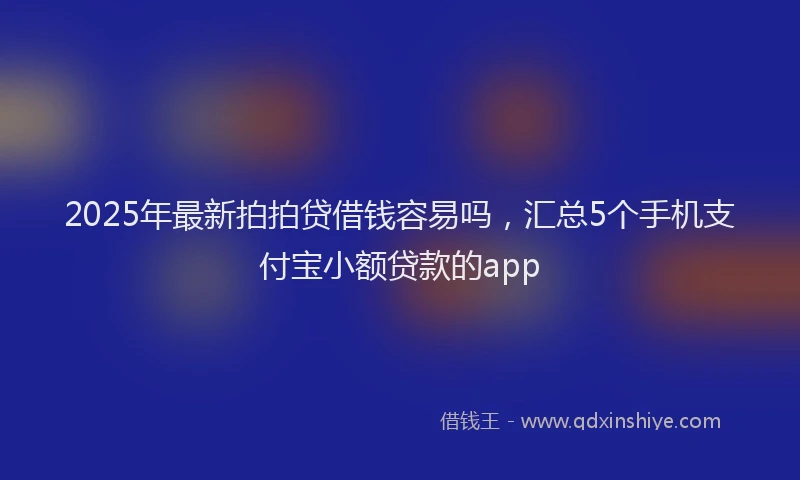 2025年最新拍拍贷借钱容易吗，汇总5个手机支付宝小额贷款的app