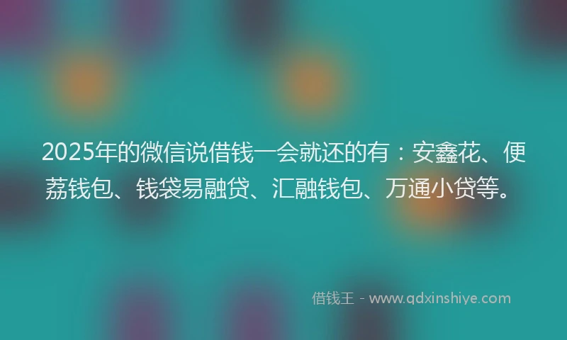 2025年的微信说借钱一会就还的有：安鑫花、便荔钱包、钱袋易融贷、汇融钱包、万通小贷等。