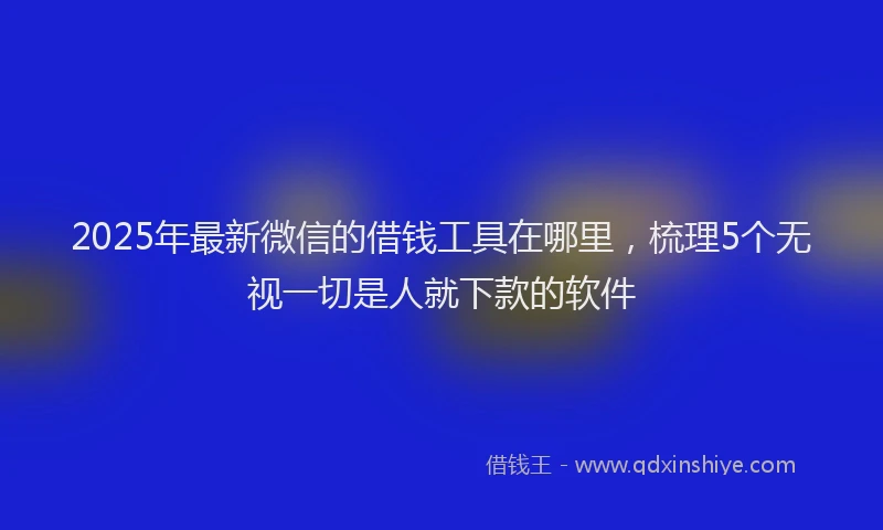 2025年最新微信的借钱工具在哪里，梳理5个无视一切是人就下款的软件