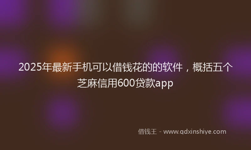 2025年最新手机可以借钱花的的软件，概括五个芝麻信用600贷款app
