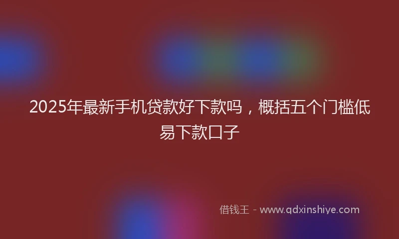 2025年最新手机贷款好下款吗，概括五个门槛低易下款口子