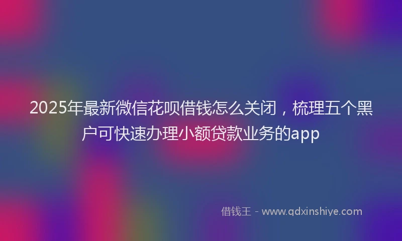 2025年最新微信花呗借钱怎么关闭，梳理五个黑户可快速办理小额贷款业务的app