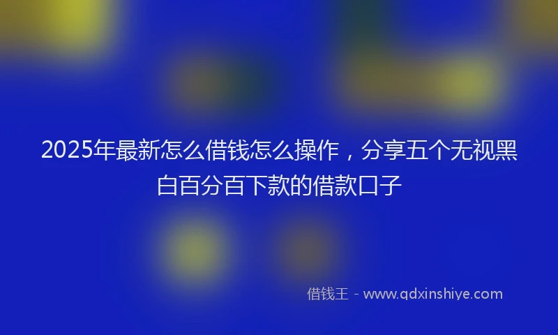 2025年最新怎么借钱怎么操作，分享五个无视黑白百分百下款的借款口子
