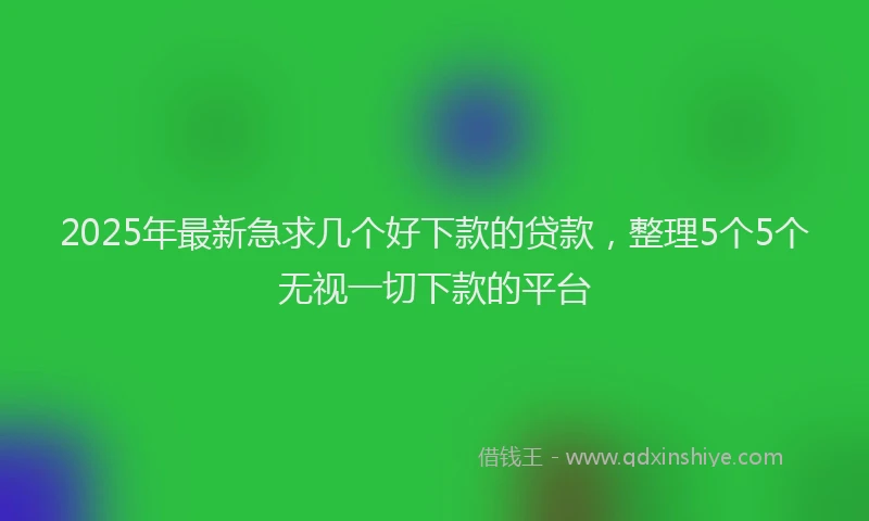 2025年最新急求几个好下款的贷款，整理5个5个无视一切下款的平台