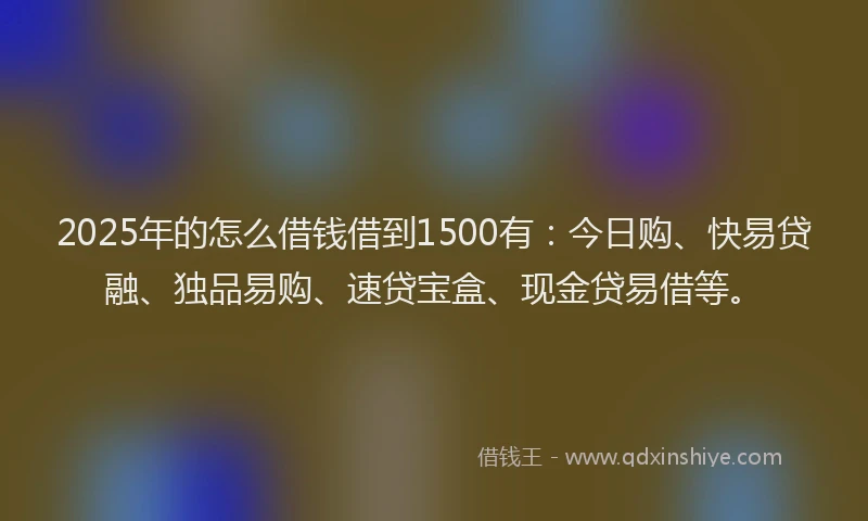 2025年的怎么借钱借到1500有：今日购、快易贷融、独品易购、速贷宝盒、现金贷易借等。