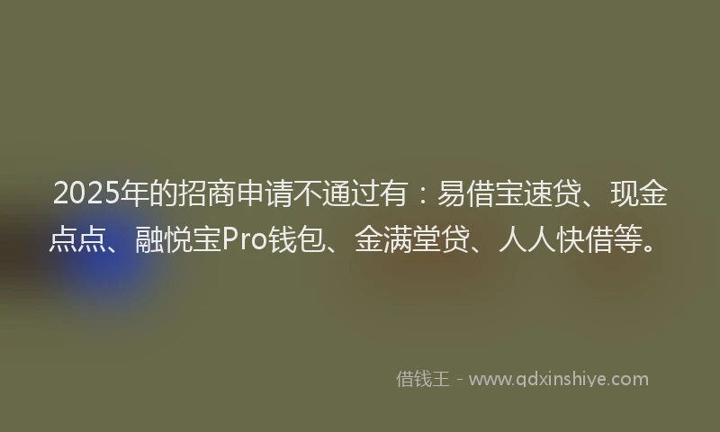 2025年的招商申请不通过有：易借宝速贷、现金点点、融悦宝Pro钱包、金满堂贷、人人快借等。