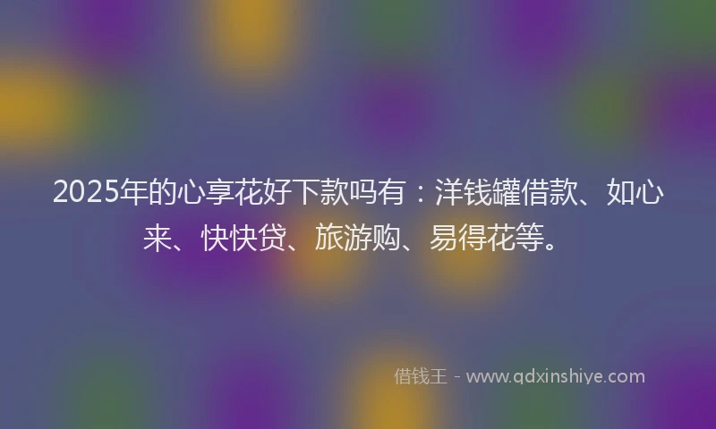 2025年的心享花好下款吗有：洋钱罐借款、如心来、快快贷、旅游购、易得花等。