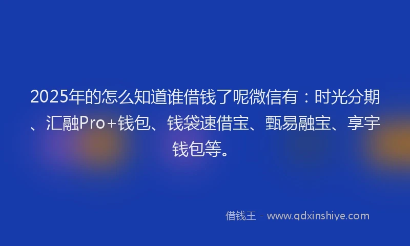 2025年的怎么知道谁借钱了呢微信有：时光分期、汇融Pro+钱包、钱袋速借宝、甄易融宝、享宇钱包等。