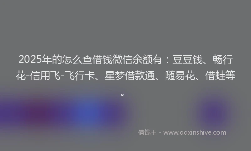 2025年的怎么查借钱微信余额有：豆豆钱、畅行花-信用飞-飞行卡、星梦借款通、随易花、借蛙等。