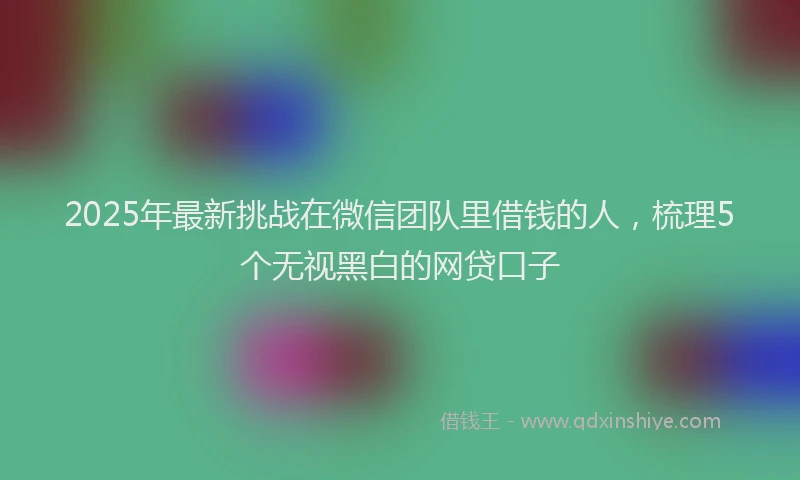 2025年最新挑战在微信团队里借钱的人，梳理5个无视黑白的网贷口子
