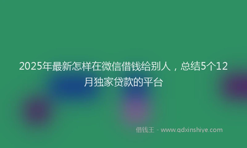 2025年最新怎样在微信借钱给别人，总结5个12月独家贷款的平台