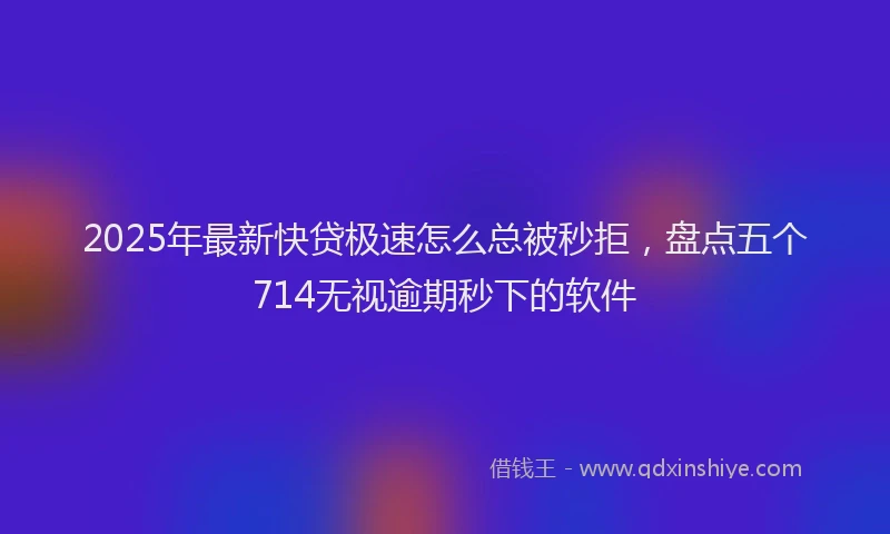 2025年最新快贷极速怎么总被秒拒，盘点五个714无视逾期秒下的软件