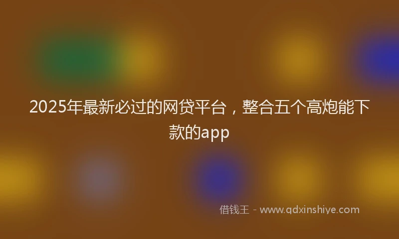 2025年最新必过的网贷平台，整合五个高炮能下款的app