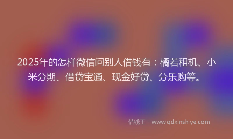 2025年的怎样微信问别人借钱有：橘若租机、小米分期、借贷宝通、现金好贷、分乐购等。