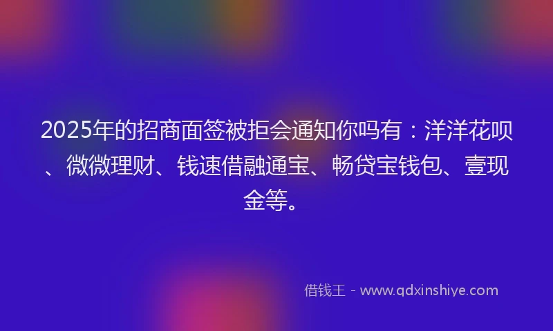 2025年的招商面签被拒会通知你吗有：洋洋花呗、微微理财、钱速借融通宝、畅贷宝钱包、壹现金等。