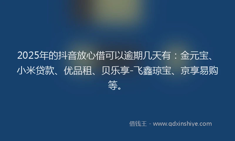 2025年的抖音放心借可以逾期几天有：金元宝、小米贷款、优品租、贝乐享-飞鑫琼宝、京享易购等。