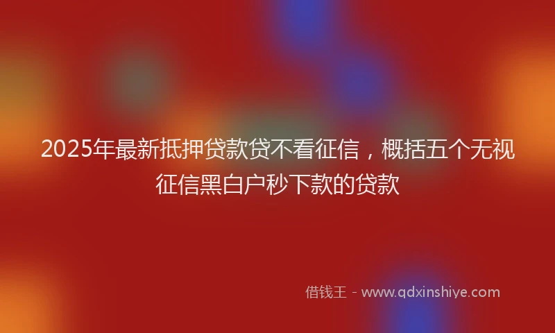 2025年最新抵押贷款贷不看征信，概括五个无视征信黑白户秒下款的贷款