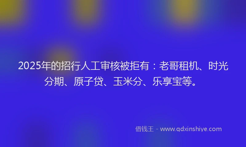 2025年的招行人工审核被拒有：老哥租机、时光分期、原子贷、玉米分、乐享宝等。