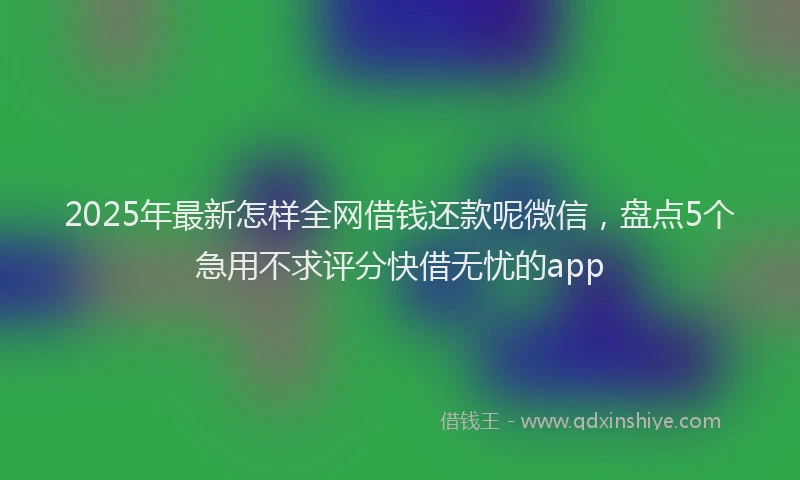 2025年最新怎样全网借钱还款呢微信，盘点5个急用不求评分快借无忧的app