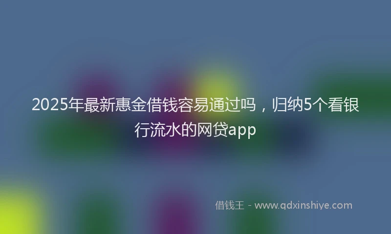 2025年最新惠金借钱容易通过吗，归纳5个看银行流水的网贷app