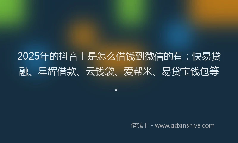 2025年的抖音上是怎么借钱到微信的有：快易贷融、星辉借款、云钱袋、爱帮米、易贷宝钱包等。