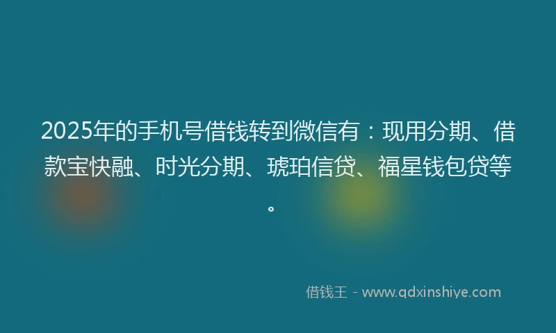 2025年的手机号借钱转到微信有：现用分期、借款宝快融、时光分期、琥珀信贷、福星钱包贷等。