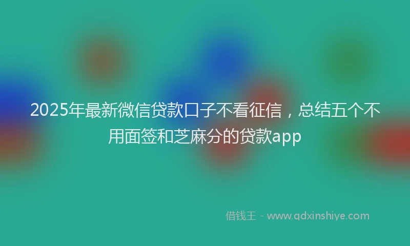 2025年最新微信贷款口子不看征信，总结五个不用面签和芝麻分的贷款app