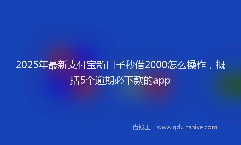 2025年最新支付宝新口子秒借2000怎么操作，概括5个逾期必下款的app
