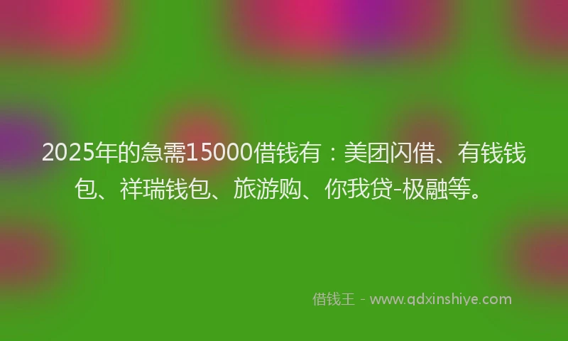 2025年的急需15000借钱有：美团闪借、有钱钱包、祥瑞钱包、旅游购、你我贷-极融等。