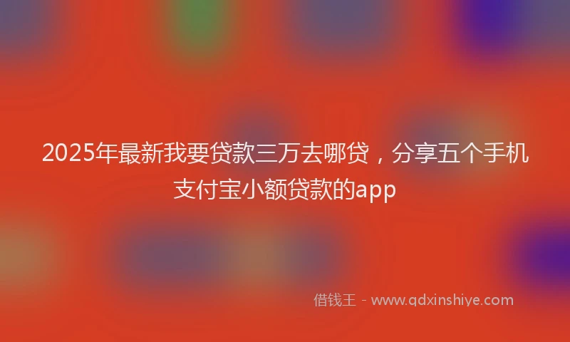 2025年最新我要贷款三万去哪贷，分享五个手机支付宝小额贷款的app
